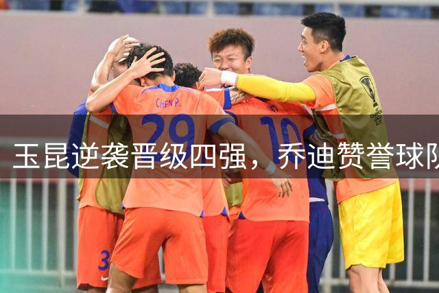 玉昆逆袭晋级四强，乔迪赞誉球队坚韧精神